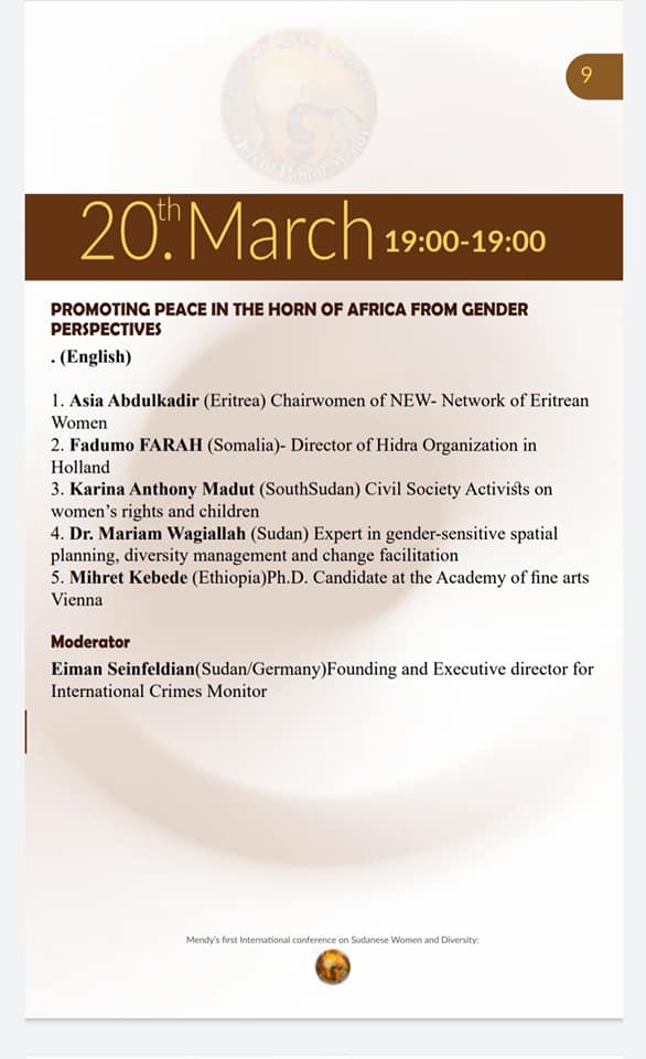 Agenda for 20 March.
19:00
PROMOTING PEACE IN THE HORN OF AFRICA FROM GENDER PERSPECTIVES (English)

1. Asia Abdulkadir (Eritrea) Chairwomen of NEW- Network of Eritrean Women
2. Fadumo FARAH (Somalia)- Director of Hidra Organization in Holland
3. Karina Anthony Madut (South Sudan) Civil Society Activists on women's rights and children
4. Dr. Mariam Wagiallah (Sudan) Expert in gender-sensitive spatial planning, diversity management and change facilitation
5. Mihret Kebede (Ethiopia) Ph.D. Candidate at the Academy of fine arts Vienna

Moderator
Eiman Seinfeldian (Sudan/Germany)Founding and Executive director for International Crimes Monitor