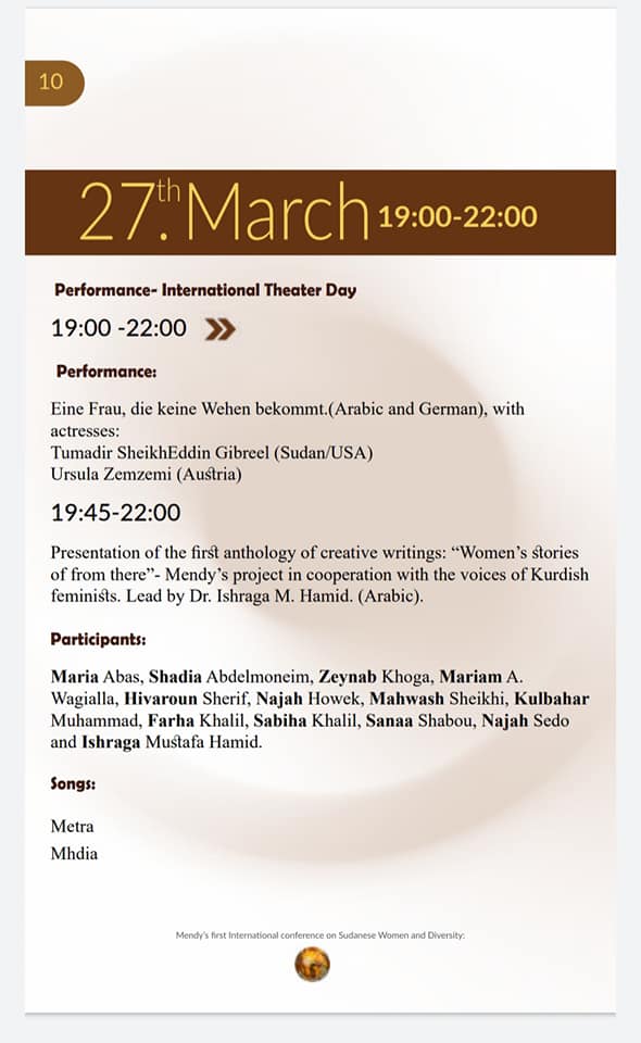 27th March 19:00-22:00
Performance - International Theater Day

19:00-22:00 ≫
Performance:
Eine Frau, die keine Wehen bekommt. (Arabic and German), with actresses:
Tumadir SheikhEddin Gibreel (Sudan/USA)
Ursula Zemzemi (Austria)

19:45-22:00
Presentation of the first anthology of creative writings: "Women's stories of from there"- Mendy's project in cooperation with the voices of Kurdish feminists. Lead by Dr. Ishraga M. Hamid. (Arabic).

Participants:
Maria Abas, Shadia Abdelmoneim, Zeynab Khoga, Mariam A. Wagialla, Hivaroun Sherif, Najah Howek, Mahwash Sheikhi, Kulbahar Muhammad, Farha Khalil, Sabiha Khalil, Sanaa Shabou, Najah Sedo and Ishraga Mustafa Hamid.
Songs:
Metra
Mhdia