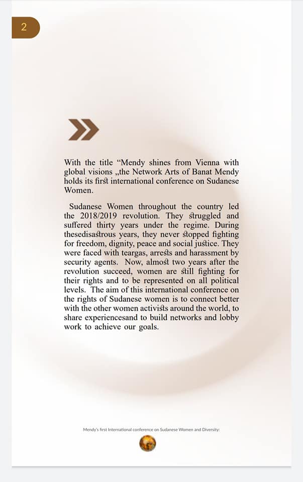 With the title "Mendy shines from Vienna with global visions,,the Network Arts of Banat Mendy holds its first international conference on Sudanese Women.
Sudanese Women throughout the country led the 2018/2019 revolution. They struggled and suffered thirty years under the regime. During thesedisastrous years, they never stopped fighting for freedom, dignity, peace and social justice. They were faced with teargas, arrests and harassment by security agents. Now, almost two years after the revolution succeed, women are still fighting for their rights and to be represented on all political levels. The aim of this international conference on the rights of Sudanese women is to connect better with the other women activists around the world, to share experiencesand to build networks and lobby work to achieve our goals.