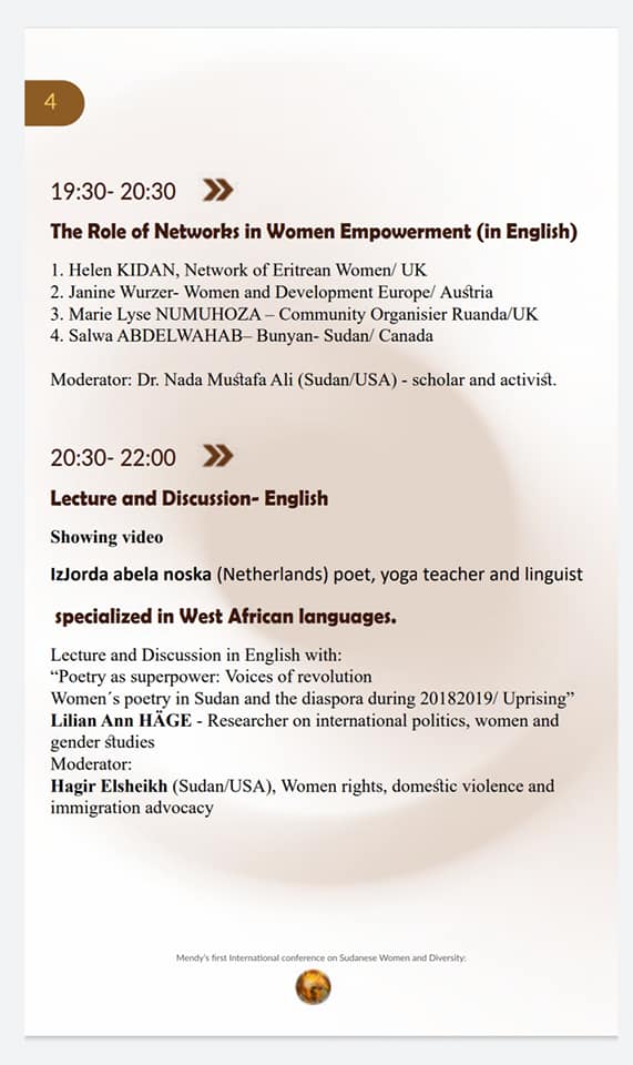 19:30-20:30 »
The Role of Networks in Women Empowerment (in English)
1. Helen KIDAN, Network of Eritrean Women/ UK
2. Janine Wurzer- Women and Development Europe/ Austria
3. Marie Lyse NUMUHOZA-Community Organisier Ruanda/UK
4. Salwa ABDELWAHAB-Bunyan- Sudan/ Canada
Moderator: Dr. Nada Mustafa Ali (Sudan/USA) - scholar and activist.

20:30-22:00 »
Lecture and Discussion- English
Showing video
IzJorda abela noska (Netherlands) poet, yoga teacher and linguist
specialized in West African languages.
Lecture and Discussion in English with:
"Poetry as superpower: Voices of revolution
Women's poetry in Sudan and the diaspora during 20182019/ Uprising" Lilian Ann HÄGE - Researcher on international politics, women and gender studies
Moderator:
Hagir Elsheikh (Sudan/USA), Women rights, domestic violence and immigration advocacy