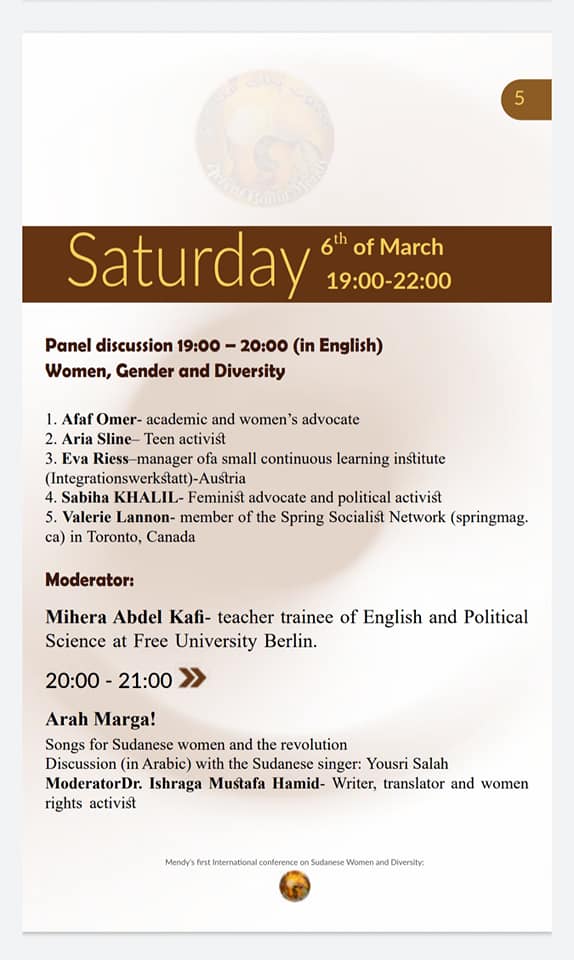 Saturday
6th of March
19:00-22:00

Panel discussion 19:00-20:00 (in English) Women, Gender and Diversity
1. Afaf Omer- academic and women's advocate
2. Aria Sline-Teen activist
3. Eva Riess-manager ofa small continuous learning institute (Integrationswerkstatt)-Austria
4. Sabiha KHALIL- Feminist advocate and political activist
5. Valerie Lannon- member of the Spring Socialist Network (springmag. ca) in Toronto, Canada
Moderator:
Mihera Abdel Kafi- teacher trainee of English and Political Science at Free University Berlin.
20:00-21:00 ≫
Arah Marga!
Songs for Sudanese women and the revolution
Discussion (in Arabic) with the Sudanese singer: Yousri Salah
Moderator Dr. Ishraga Mustafa Hamid- Writer, translator and women rights activist