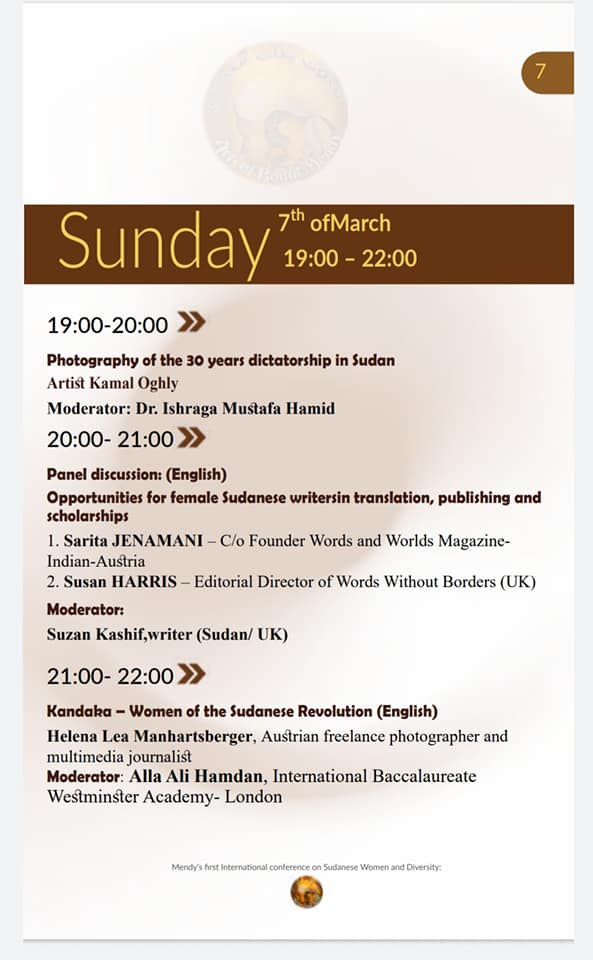 7th of March, 19:00-22:00

19:00-20:00 ≫
Photography of the 30 years dictatorship in Sudan
Artist Kamal Oghly
Moderator: Dr. Ishraga Mustafa Hamid

20:00-21:00 >>
Panel discussion: (English)
Opportunities for female Sudanese writersin translation, publishing and scholarships
1. Sarita JENAMANI - C/o Founder Words and Worlds Magazine- Indian-Austria
2. Susan HARRIS - Editorial Director of Words Without Borders (UK) Moderator:
Suzan Kashif,writer (Sudan/ UK)

21:00-22:00>>>
Kandaka - Women of the Sudanese Revolution (English)
Helena Lea Manhartsberger, Austrian freelance photographer and multimedia journalist
Moderator: Alla Ali Hamdan, International Baccalaureate Westminster Academy- London