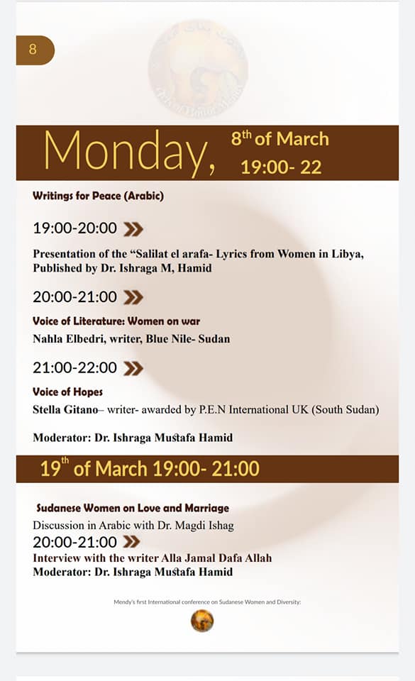 Monday, 8th of March, 19:00-22

Writings for Peace (Arabic)
19:00-20:00 >>

Presentation of the "Salilat el arafa- Lyrics from Women in Libya, Published by Dr. Ishraga M, Hamid

20:00-21:00
Voice of Literature: Women on war
Nahla Elbedri, writer, Blue Nile- Sudan
21:00-22:00
Voice of Hopes
Stella Gitano-writer- awarded by P.E.N International UK (South Sudan)
Moderator: Dr. Ishraga Mustafa Hamid

19th of March 19:00-21:00
Sudanese Women on Love and Marriage
Discussion in Arabic with Dr. Magdi Ishag

20:00-21:00 >>
Interview with the writer Alla Jamal Dafa Allah
Moderator: Dr. Ishraga Mustafa Hamid