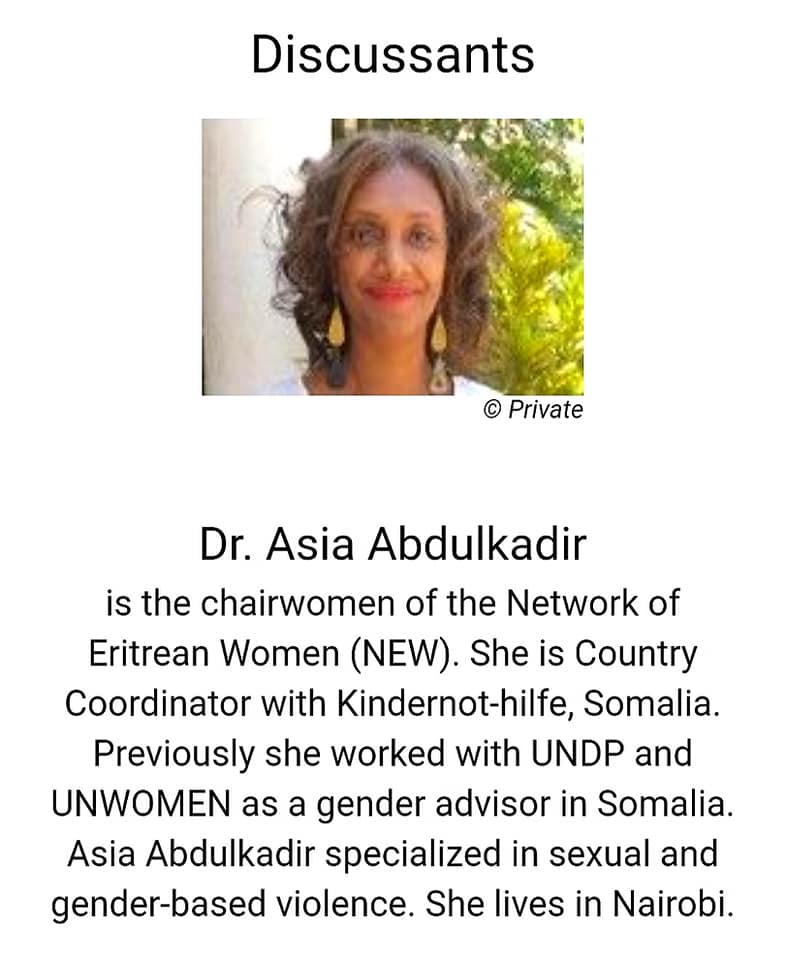 Dr. Asia Abdulkadir
is the chairwomen of the Network of Eritrean Women (NEW). She is Country Coordinator with Kindernot-hilfe, Somalia. Previously she worked with UNDP and UNWOMEN as a gender advisor in Somalia. Asia Abdulkadir specialized in sexual and gender-based violence. She lives in Nairobi.