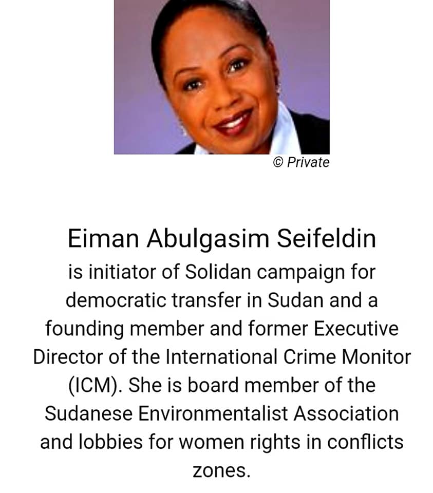 Eiman Abulgasim Seifeldin is initiator of Solidan campaign for democratic transfer in Sudan and a founding member and former Executive Director of the International Crime Monitor (ICM). She is board member of the Sudanese Environmentalist Association
and lobbies for women rights in conflicts zones.