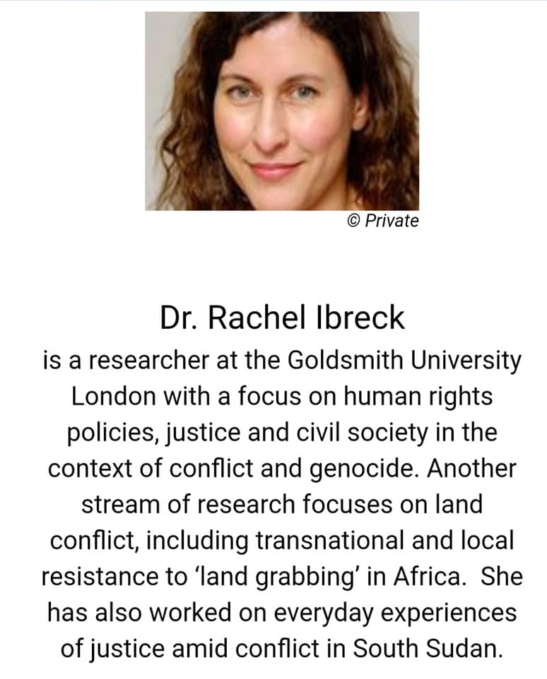 Dr. Rachel Ibreck is a researcher at the Goldsmith University London with a focus on human rights policies, justice and civil society in the context of conflict and genocide. Another stream of research focuses on land conflict, including transnational and local resistance to 'land grabbing' in Africa. She has also worked on everyday experiences of justice amid conflict in South Sudan.