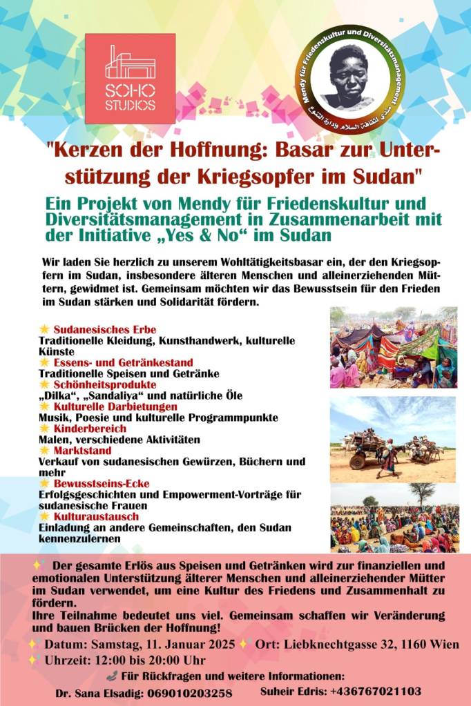 "Kerzen der Hoffnung: Basar zur Unter- stützung der Kriegsopfer im Sudan" Ein Projekt von Mendy für Friedenskultur und Diversitätsmanagement in Zusammenarbeit mit der Initiative,,Yes & No" im Sudan
Wir laden Sie herzlich zu unserem Wohltätigkeitsbasar ein, der den Kriegsop- fern im Sudan, insbesondere älteren Menschen und alleinerziehenden Müt- tern, gewidmet ist. Gemeinsam möchten wir das Bewusstsein für den Frieden im Sudan stärken und Solidarität fördern.

Sudanesisches Erbe
Traditionelle Kleidung, Kunsthandwerk, kulturelle Künste
*Essens- und Getränkestand
Traditionelle Speisen und Getränke
Schönheitsprodukte
,,Dilka“, „Sandaliya" und natürliche Öle
Kulturelle Darbietungen
Musik, Poesie und kulturelle Programmpunkte Kinderbereich
Malen, verschiedene Aktivitäten
Marktstand
Verkauf von sudanesischen Gewürzen, Büchern und mehr
Bewusstseins-Ecke
Erfolgsgeschichten und Empowerment-Vorträge für sudanesische Frauen
Kulturaustausch
Einladung an andere Gemeinschaften, den Sudan kennenzulernen
Der gesamte Erlös aus Speisen und Getränken wird zur finanziellen und emotionalen Unterstützung älterer Menschen und alleinerziehender Mütter im Sudan verwendet, um eine Kultur des Friedens und Zusammenhalt zu fördern.

Ihre Teilnahme bedeutet uns viel. Gemeinsam schaffen wir Veränderung und bauen Brücken der Hoffnung!
Datum: Samstag, 11. Januar 2025 Ort: Liebknechtgasse 32, 1160 Wien Uhrzeit: 12:00 bis 20:00 Uhr
Für Rückfragen und weitere Informationen:
Dr. Sana Elsadig: 069010203258
Suheir Edris: +436767021103