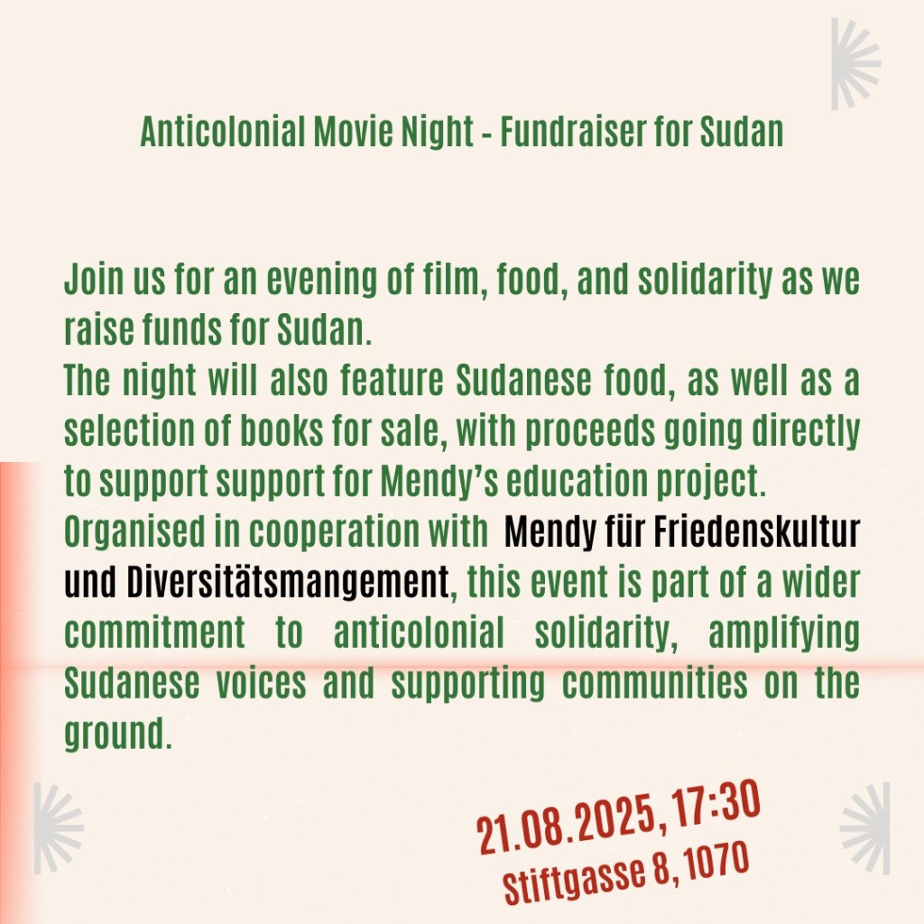 Anticolonial Movie Night - Fundraiser for Sudan
Join us for an evening of film, food, and solidarity as we raise funds for Sudan.
The night will also feature Sudanese food, as well as a selection of books for sale, with proceeds going directly to support for Mendy's education project. Organised in cooperation with Mendy für Friedenskultur und Diversitätsmanagement, this event is part of a wider commitment to anticolonial solidarity, amplifying Sudanese voices and supporting communities on the ground.